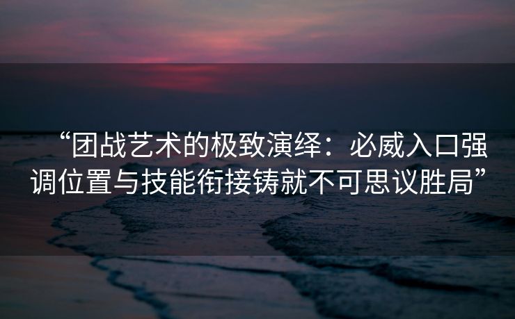 “团战艺术的极致演绎：必威入口强调位置与技能衔接铸就不可思议胜局”