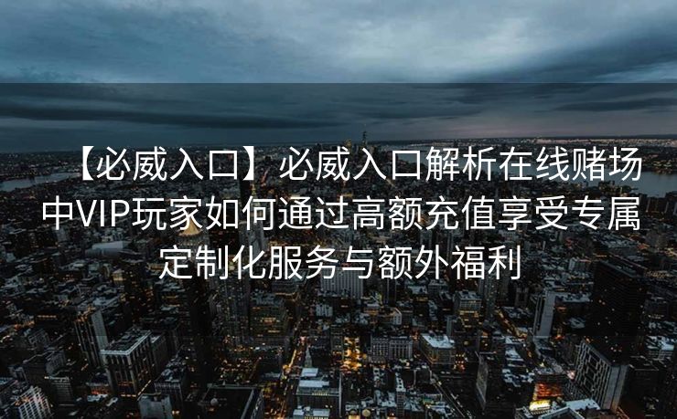 【必威入口】必威入口解析在线赌场中VIP玩家如何通过高额充值享受专属定制化服务与额外福利