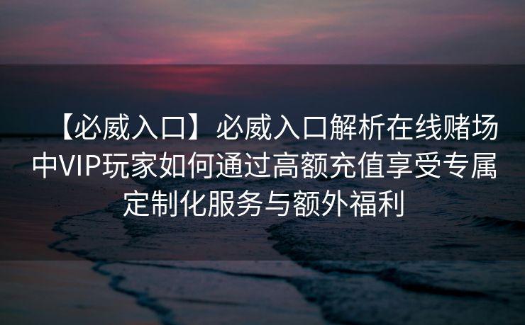 【必威入口】必威入口解析在线赌场中VIP玩家如何通过高额充值享受专属定制化服务与额外福利