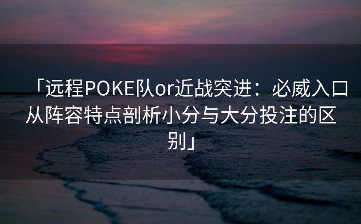 「远程POKE队or近战突进：必威入口从阵容特点剖析小分与大分投注的区别」