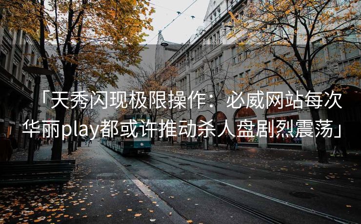 「天秀闪现极限操作：必威网站每次华丽play都或许推动杀人盘剧烈震荡」