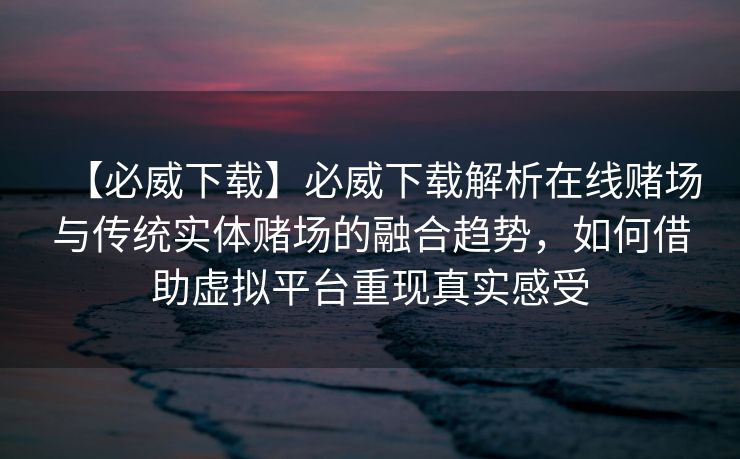 【必威下载】必威下载解析在线赌场与传统实体赌场的融合趋势，如何借助虚拟平台重现真实感受