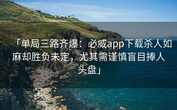 「单局三路齐爆：必威app下载杀人如麻却胜负未定，尤其需谨慎盲目捧人头盘」