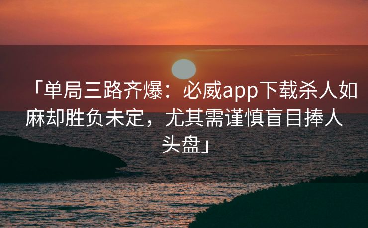 「单局三路齐爆：必威app下载杀人如麻却胜负未定，尤其需谨慎盲目捧人头盘」