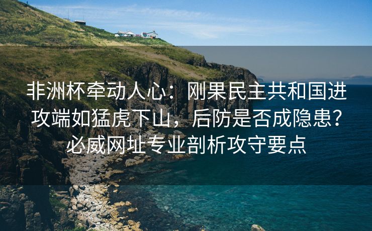 非洲杯牵动人心：刚果民主共和国进攻端如猛虎下山，后防是否成隐患？必威网址专业剖析攻守要点