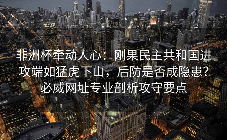 非洲杯牵动人心：刚果民主共和国进攻端如猛虎下山，后防是否成隐患？必威网址专业剖析攻守要点