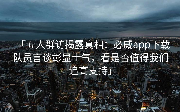 「五人群访揭露真相：必威app下载队员言谈彰显士气，看是否值得我们追高支持」