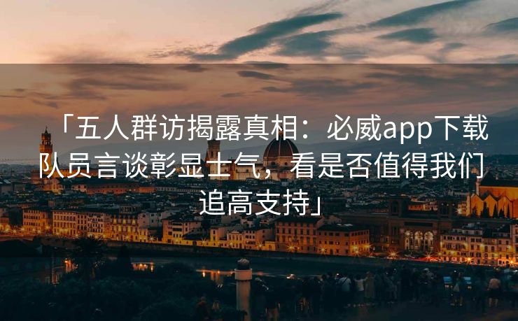 「五人群访揭露真相：必威app下载队员言谈彰显士气，看是否值得我们追高支持」